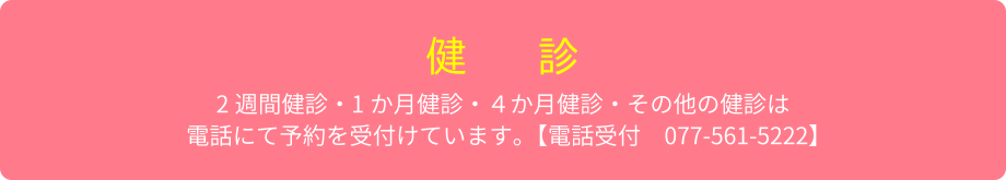 【健診】2週間健診・１か月健診・４か月健診・その他健診は、電話にて予約を受け付けています。電話受付：077-561-5222